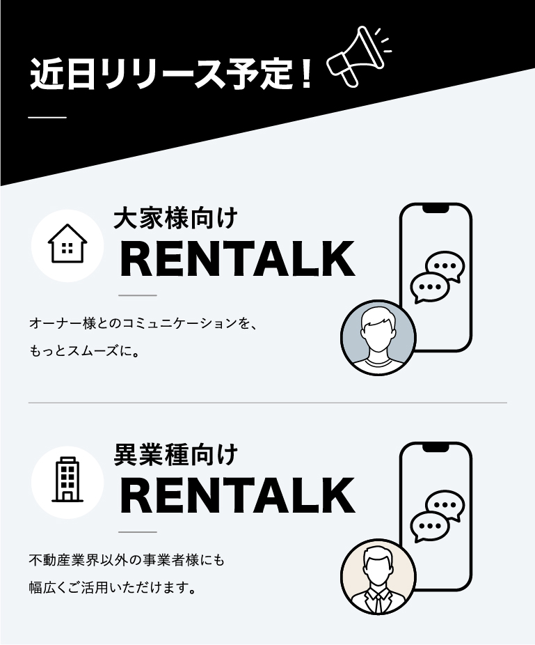 近日リリース予定！大家様向けRENTALK:オーナー様とのコミュニケーションを、もっとスムーズに。・異業種向けRENTALK：不動産業界以外の事業者様にも幅広くご活用いただけます。